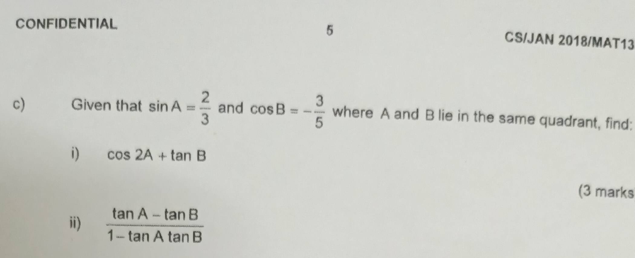 CONFIDENTIAL 
5 
CS/JAN 2018/MAT13 
c) Given that sin A= 2/3  and cos B=- 3/5  where A and B lie in the same quadrant, find: 
i) cos 2A+tan B
(3 marks 
ii)  (tan A-tan B)/1-tan Atan B 