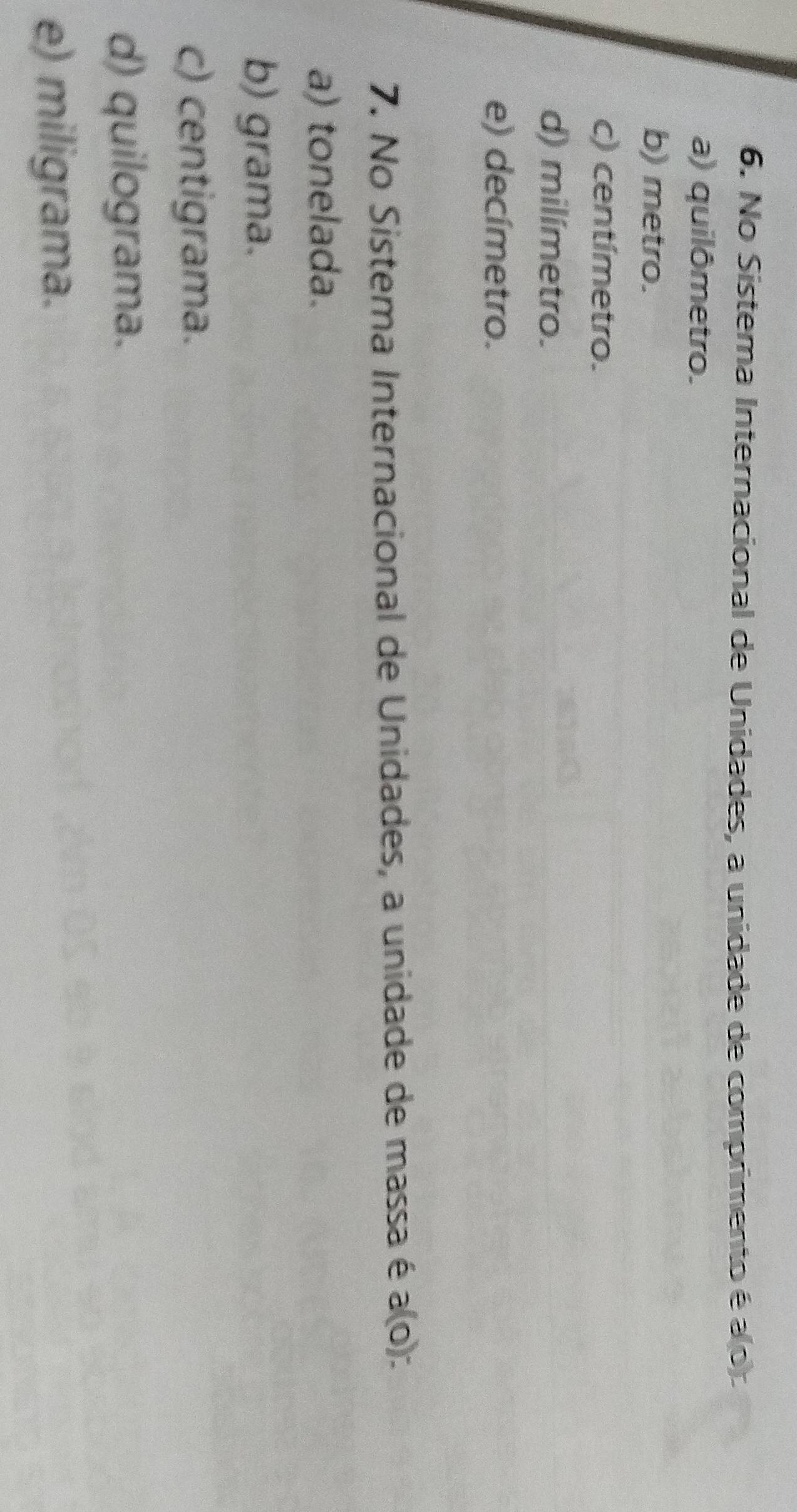 No Sistema Internacional de Unidades, a unidade de comprimento é a(0).
a) quilômetro.
b) metro.
c) centímetro.
d) milímetro.
e) decímetro.
7. No Sistema Internacional de Unidades, a unidade de massa é a(o)
a) tonelada.
b) grama.
c) centigrama.
d) quilograma.
e) miligrama.