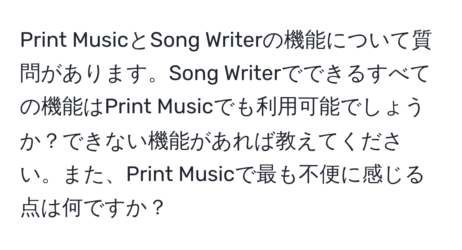 Print MusicとSong Writerの機能について質問があります。Song Writerでできるすべての機能はPrint Musicでも利用可能でしょうか？できない機能があれば教えてください。また、Print Musicで最も不便に感じる点は何ですか？