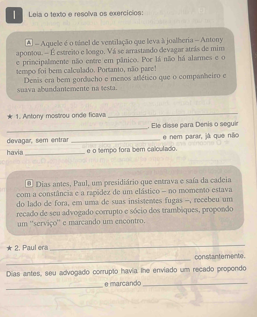 Leia o texto e resolva os exercícios: 
A - Aquele é o túnel de ventilação que leva à joalheria - Antony 
apontou. - É estreito e longo. Vá se arrastando devagar atrás de mim 
e principalmente não entre em pânico. Por lá não há alarmes e o 
tempo foi bem calculado. Portanto, não pare! 
Denis era bem gorducho e menos atlético que o companheiro e 
suava abundantemente na testa. 
★ 1. Antony mostrou onde ficava 
_ 
_ 
. Ele disse para Denis o seguir 
devagar, sem entrar _e nem parar, já que não 
havia _e o tempo fora bem calculado. 
B Dias antes, Paul, um presidiário que entrava e saía da cadeia 
com a constância e a rapidez de um elástico - no momento estava 
do lado de fora, em uma de suas insistentes fugas -, recebeu um 
recado de seu advogado corrupto e sócio dos trambiques, propondo 
um “serviço” e marcando um encontro. 
2. Paul era 
_ 
_constantemente. 
Dias antes, seu advogado corrupto havia lhe enviado um recado propondo 
_ 
e marcando_