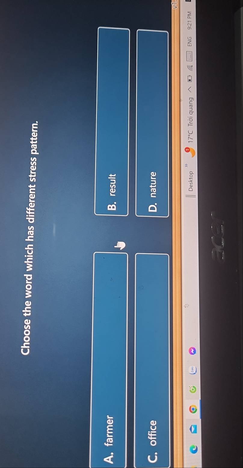 Choose the word which has different stress pattern.
A. farmer B. result
C. office D. nature
Desktop 17°C Trời quang ENG 9:21 PM