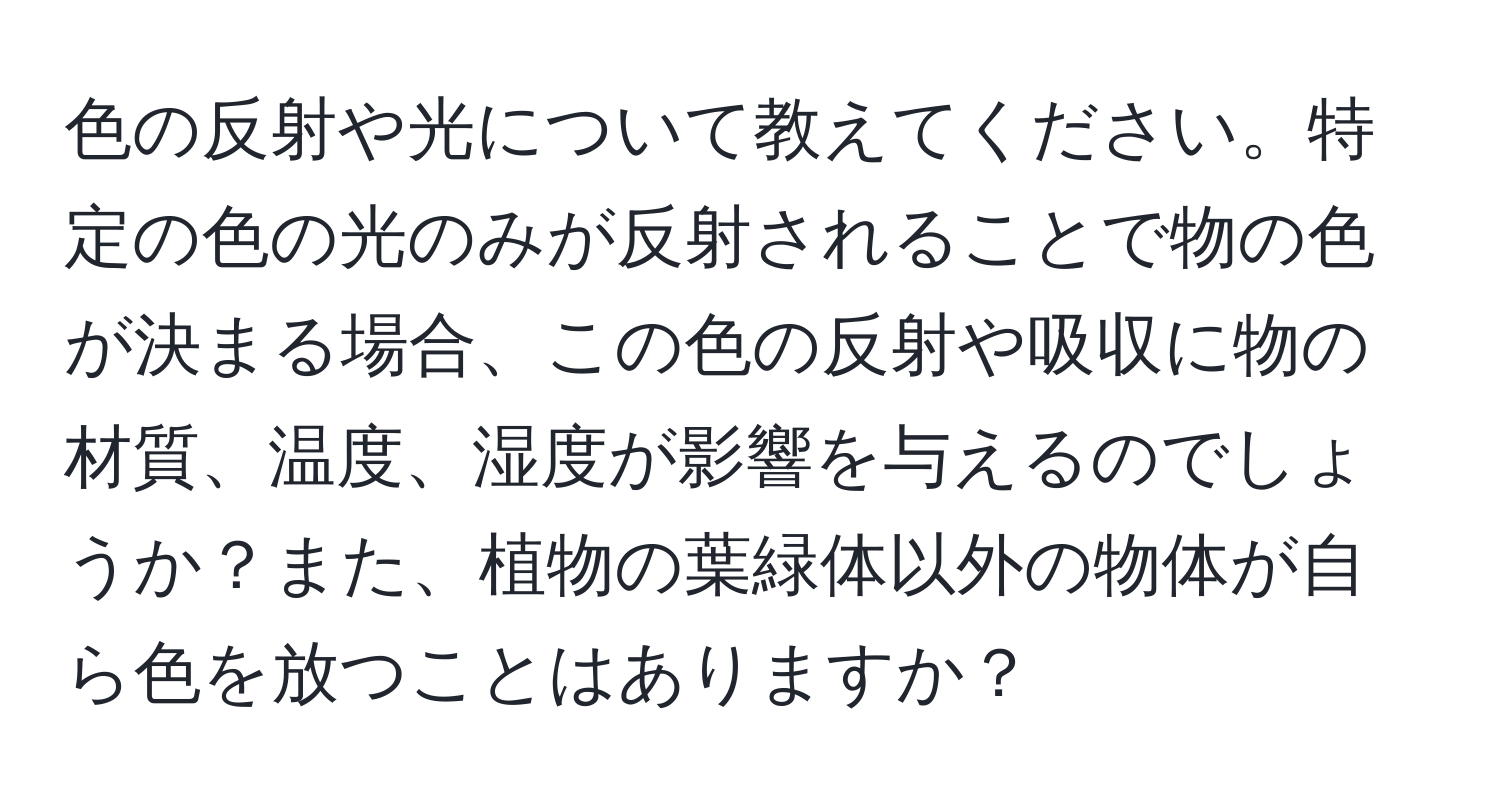 色の反射や光について教えてください。特定の色の光のみが反射されることで物の色が決まる場合、この色の反射や吸収に物の材質、温度、湿度が影響を与えるのでしょうか？また、植物の葉緑体以外の物体が自ら色を放つことはありますか？