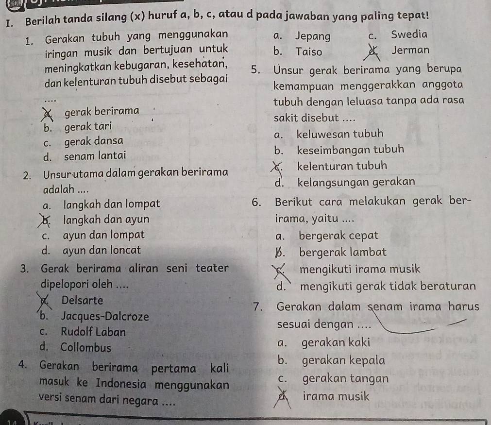 Berilah tanda silang (x) huruf a, b, c, atau d pada jawaban yang paling tepat!
1. Gerakan tubuh yang menggunakan a. Jepang c. Swedia
iringan musik dan bertujuan untuk b. Taiso Jerman
meningkatkan kebugaran, kesehätań, 5. Unsur gerak berirama yang berupa
dan kelenturan tubuh disebut sebagai kemampuan menggerakkan anggota
tubuh dengan leluasa tanpa ada rasa
gerak berirama sakit disebut ....
b. gerak tari
a. keluwesan tubuh
c. gerak dansa
d. senam lantai b. keseimbangan tubuh
2. Unsur·utama dalam gerakan berirama. kelenturan tubuh
adalah .... d. kelangsungan gerakan
a. langkah dan lompat 6. Berikut cara melakukan gerak ber-
langkah dan ayun irama, yaitu ....
c. ayun dan lompat a. bergerak cepat
d. ayun dan loncat B. bergerak lambat
3. Gerak berirama aliran seni teater mengikuti irama musik
dipelopori oleh .... d.` mengikuti gerak tidak beraturan
Delsarte
7. Gerakan dalam senam irama harus
b. Jacques-Dalcroze
c. Rudolf Laban
sesuai dengan ....
d. Collombus a. gerakan kaki
4. Gerakan berirama pertama kali b. gerakan kepala
masuk ke Indonesia menggunakan c. gerakan tangan
versi senam dari negara .... irama musik