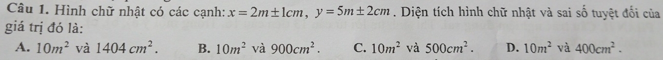 Hình chữ nhật có các cạnh: x=2m± 1cm, y=5m± 2cm. Diện tích hình chữ nhật và sai số tuyệt đối của
giá trị đó là:
A. 10m^2 và 1404cm^2. B. 10m^2 và 900cm^2. C. 10m^2 và 500cm^2. D. 10m^2 và 400cm^2.