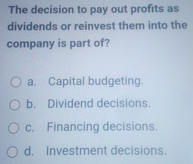 The decision to pay out profits as
dividends or reinvest them into the
company is part of?
a. Capital budgeting.
b. Dividend decisions.
c. Financing decisions.
d. Investment decisions.