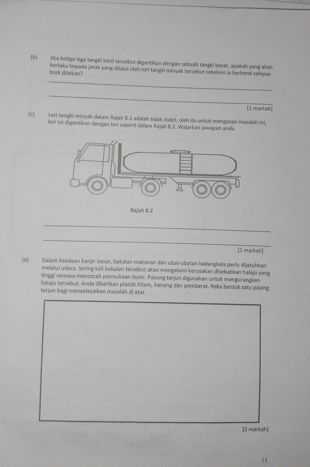 Jika ketiga-tiga tangki kecil tersebut digantikan dengan sebuah tangki besar, apakah yang akan 
berlaku kepada jarak yang dilalui oleh lori tangki minyak tersebut sebelum ia berhenti selepas 
brek ditekan? 
_ 
_ 
[1 markah] 
(c) Lori tangki minyak dalam Rajah 8.1 adalah tidak stabil, oleh itu untuk mengatasi masalah ini, 
lori ini digantikan dengan lori seperti dalam Rajah 8.2. Wajarkan jawapan anda 
Rajah 8.2 
_ 
_ 
[2 markah] 
(d) Dalam keadaan banjir besar, bekalan makanan dan ubat-ubatan kadangkala perlu dijatuhkan 
melalui udara. Sering kali bekalan tersebut akan mengalami kerosakan disebabkan halaju yang 
tinggi semasa mencecah permukaan bumi. Payung terjun digunakan untuk mengurangkan 
halaju tersebut. Anda diberikan plastik hitam, benang dan pemberat. Reka bentuk satu paying 
terjun bagi menyelesaikan masalah di atas 
[3 markah] 
11