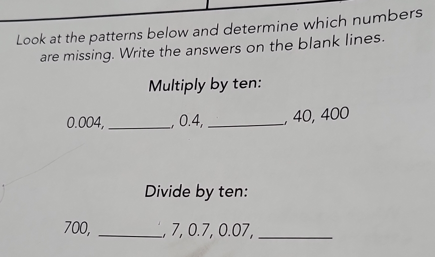 Look at the patterns below and determine which numbers 
are missing. Write the answers on the blank lines. 
Multiply by ten:
0.004, _, 0.4,_ 
, 40, 400
Divide by ten:
700, _, 7, 0.7, 0.07,_