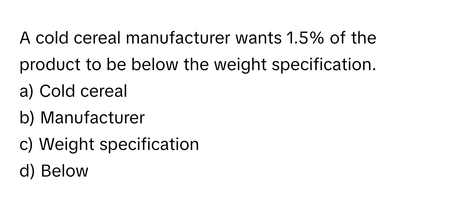 A cold cereal manufacturer wants 1.5% of the product to be below the weight specification. 

a) Cold cereal 
b) Manufacturer 
c) Weight specification 
d) Below