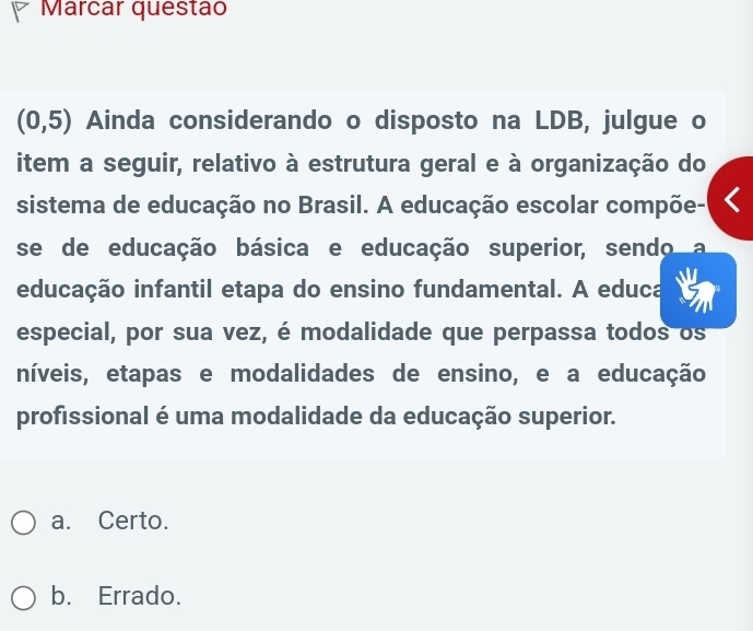 Marcar questão
(0,5) Ainda considerando o disposto na LDB, julgue o
item a seguir, relativo à estrutura geral e à organização do
sistema de educação no Brasil. A educação escolar compõe-
se de educação básica e educação superior, sendo
educação infantil etapa do ensino fundamental. A educa
especial, por sua vez, é modalidade que perpassa todos os
níveis, etapas e modalidades de ensino, e a educação
profissional é uma modalidade da educação superior.
a. Certo.
b. Errado.