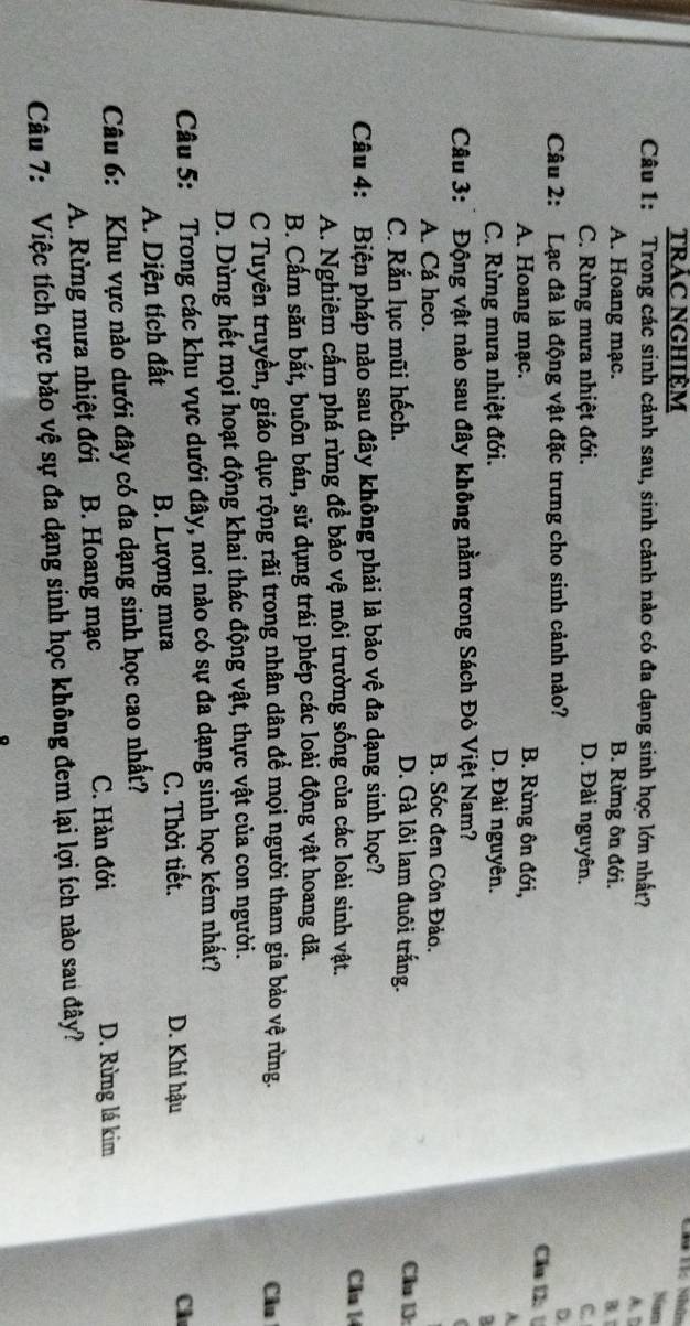 Chi Tí: Nhân
TRẢC NGHIỆM Nam
Câu 1: Trong các sinh cảnh sau, sinh cảnh nào có đa dạng sinh học lớn nhất? A. D
A. Hoang mạc. B. Rừng ôn đới. B. 
C. Rừng mưa nhiệt đới. D. Đài nguyên. C
Câu 2: Lạc đà là động vật đặc trưng cho sinh cảnh nào? D
Cầu l U
A. Hoang mạc. B. Rừng ôn đới,
A
C. Rừng mưa nhiệt đới. D. Đài nguyên.
Câu 3:* Động vật nào sau đây không nằm trong Sách Đỏ Việt Nam?
B. Sóc đen Côn Đảo.
A. Cá heo. Cầu 13:
C. Rắn lục mũi hếch.
D. Gà lôi lam đuôi trắng.
Câu 4: Biện pháp nào sau đây không phải là bảo vệ đa dạng sinh học?
A. Nghiêm cấm phá rừng để bảo vệ môi trường sống của các loài sinh vật.
Cầu 14
B. Cấm săn bắt, buôn bán, sử dụng trái phép các loài động vật hoang dã.
C Tuyên truyền, giáo dục rộng rãi trong nhân dân để mọi người tham gia bảo vệ rừng. Câu
D. Dừng hết mọi hoạt động khai thác động vật, thực vật của con người.
Câu 5: Trong các khu vực dưới đây, nơi nào có sự đa dạng sinh học kém nhất?
A. Diện tích đất B. Lượng mưa C. Thời tiết.
D. Khí hậu
Cl
Câu 6: Khu vực nào dưới đây có đa dạng sinh học cao nhất?
A. Rừng mưa nhiệt đới B. Hoang mạc C. Hàn đới D. Rừng lá kim
Câu 7: Việc tích cực bảo vệ sự đa dạng sinh học không đem lại lợi ích nào sau đây?