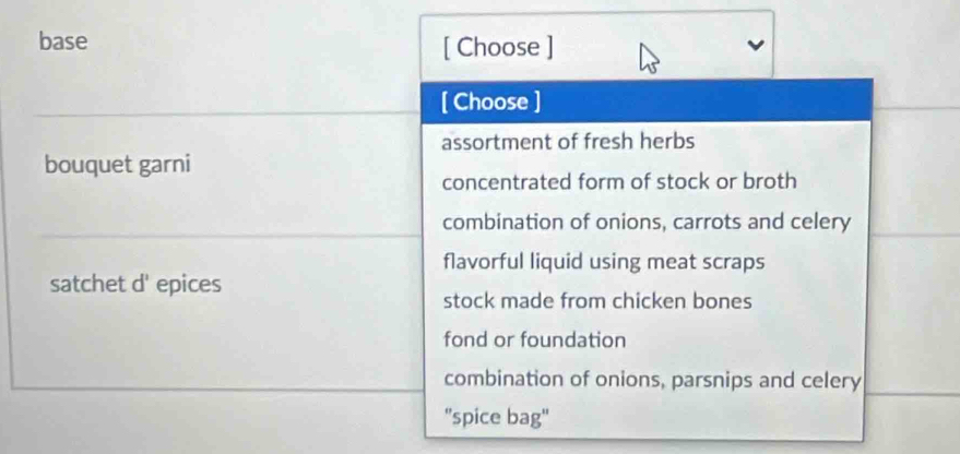 base [ Choose ]
[ Choose ]
assortment of fresh herbs
bouquet garni
concentrated form of stock or broth
combination of onions, carrots and celery
flavorful liquid using meat scraps
satchet d' epices
stock made from chicken bones
fond or foundation
combination of onions, parsnips and celery
''spice bag"