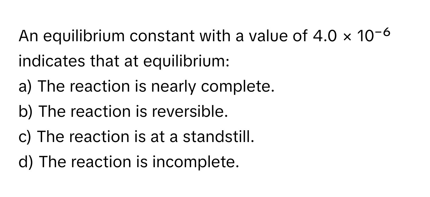 An equilibrium constant with a value of 4.0 × 10⁻⁶ indicates that at equilibrium:

a) The reaction is nearly complete.
b) The reaction is reversible.
c) The reaction is at a standstill.
d) The reaction is incomplete.