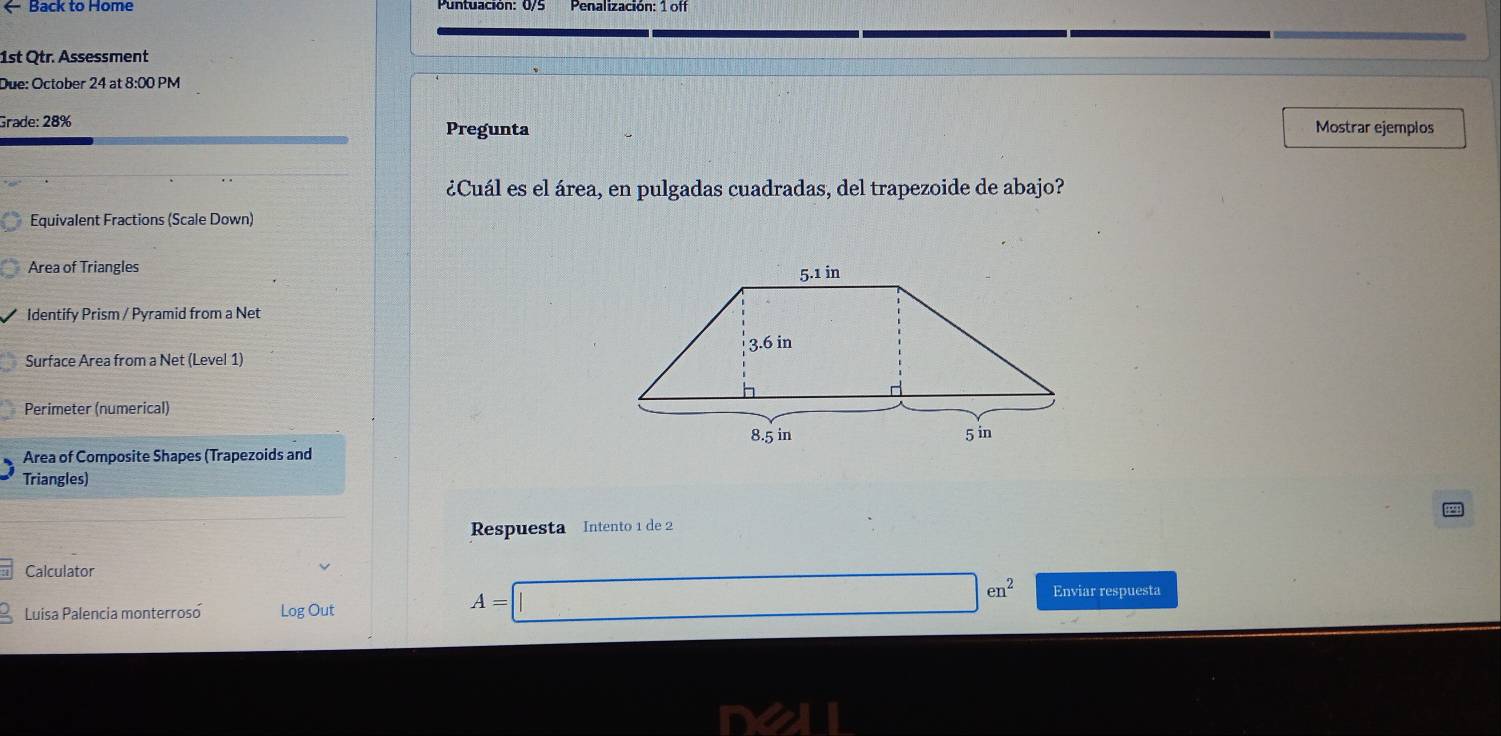 ← Back to Home 
1st Qtr. Assessment 
Due: October 24 at 8:00 PM 
Grade: 28% Pregunta Mostrar ejemplos 
¿Cuál es el área, en pulgadas cuadradas, del trapezoide de abajo? 
Equivalent Fractions (Scale Down) 
Area of Triangles 
Identify Prism / Pyramid from a Net 
Surface Area from a Net (Level 1) 
Perimeter (numerical) 
Area of Composite Shapes (Trapezoids and 
Triangles) 
Respuesta Intento 1 de 2 
Calculator 
Luisa Palencia monterrosó Log Out
A=□ en^2 Enviar respuesta