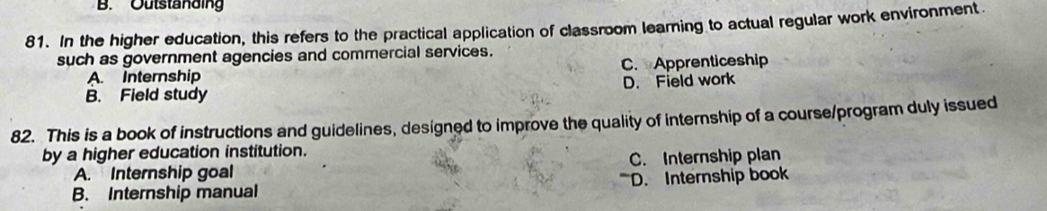 Outstanding
81. In the higher education, this refers to the practical application of classroom learning to actual regular work environment.
such as government agencies and commercial services.
A. Internship C. Apprenticeship
B. Field study D. Field work
82. This is a book of instructions and guidelines, designed to improve the quality of internship of a course/program duly issued
by a higher education institution.
A. Internship goal C. Internship plan
B. Internship manual D. Internship book