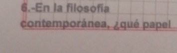 6.-En la filosofía 
contemporánea, ¿qué papel