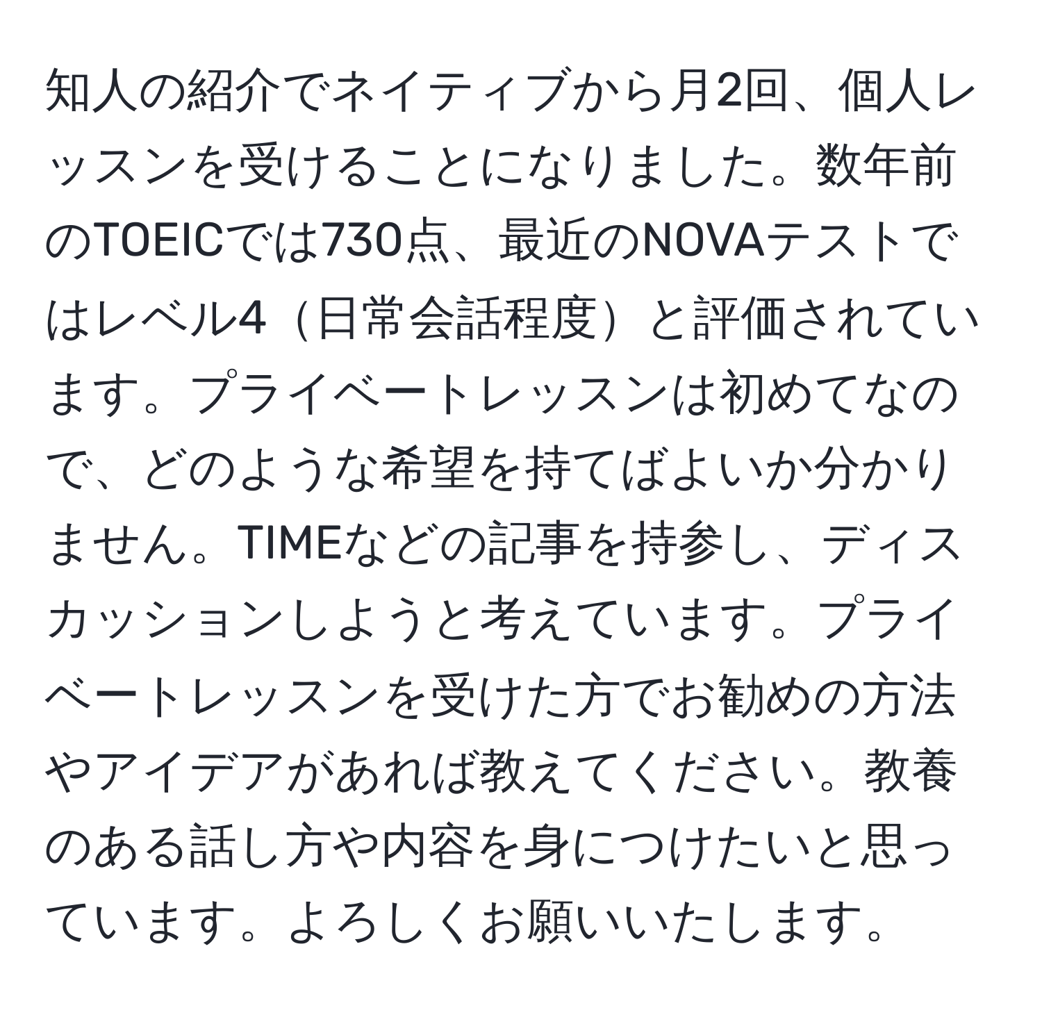 知人の紹介でネイティブから月2回、個人レッスンを受けることになりました。数年前のTOEICでは730点、最近のNOVAテストではレベル4日常会話程度と評価されています。プライベートレッスンは初めてなので、どのような希望を持てばよいか分かりません。TIMEなどの記事を持参し、ディスカッションしようと考えています。プライベートレッスンを受けた方でお勧めの方法やアイデアがあれば教えてください。教養のある話し方や内容を身につけたいと思っています。よろしくお願いいたします。