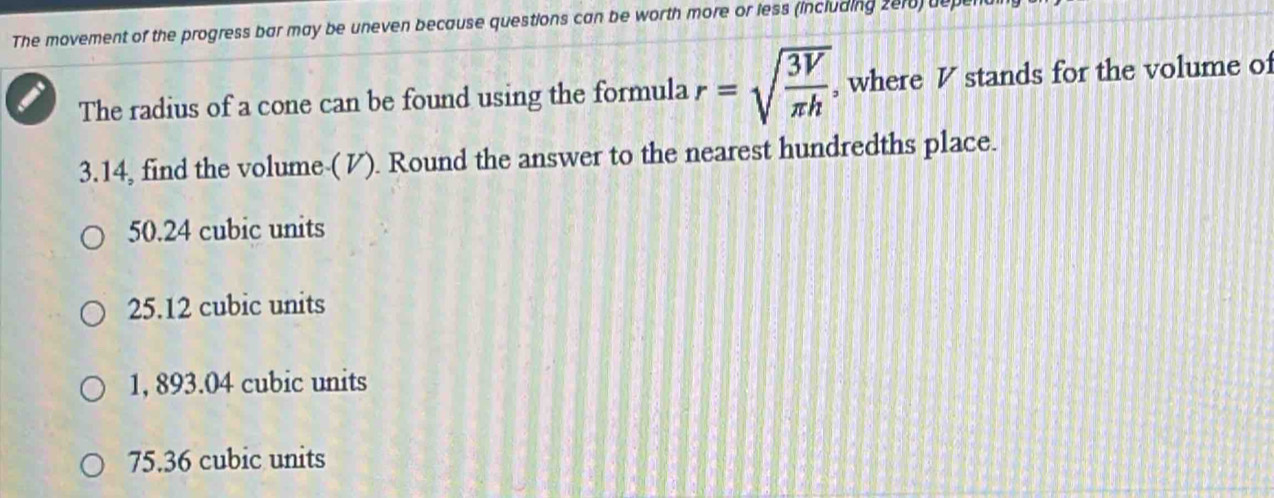 The movement of the progress bar may be uneven because questions can be worth more or less (including 2e10) deper
The radius of a cone can be found using the formula r=sqrt(frac 3V)π h, , where V stands for the volume of
3.14, find the volume-(V). Round the answer to the nearest hundredths place.
50.24 cubic units
25.12 cubic units
1, 893.04 cubic units
75.36 cubic units