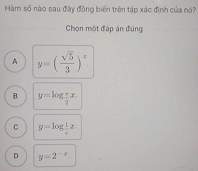 Hàm số nào sau đây đồng biến trên tập xác định của nó?
Chọn một đáp án đúng
A y=( sqrt(5)/3 )^x.
B y=log  π /2 x.
C y=log  1/e x.
D y=2^(-x).