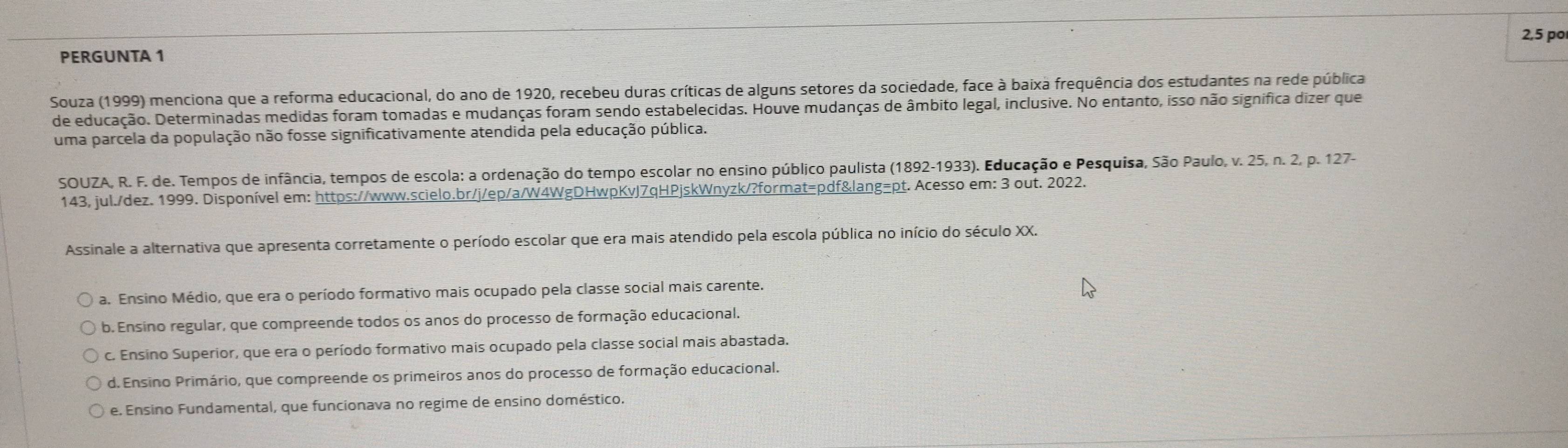 2,5 po
PERGUNTA 1
Souza (1999) menciona que a reforma educacional, do ano de 1920, recebeu duras críticas de alguns setores da sociedade, face à baixa frequência dos estudantes na rede pública
de educação. Determinadas medidas foram tomadas e mudanças foram sendo estabelecidas. Houve mudanças de âmbito legal, inclusive. No entanto, isso não signífica dizer que
uma parcela da população não fosse significativamente atendida pela educação pública.
SOUZA, R. F. de. Tempos de infância, tempos de escola: a ordenação do tempo escolar no ensino público paulista (1892-1933). Educação e Pesquisa, São Paulo, v. 25, n. 2, p. 127-
143, jul./dez. 1999. Disponível em: https://www.scielo.br/j/ep/a/W4WgDHwpKvJ7qHPjskWnyzk/?format=pdf&lang=pt. Acesso em: 3 out. 2022.
Assinale a alternativa que apresenta corretamente o período escolar que era mais atendido pela escola pública no início do século XX.
a. Ensino Médio, que era o período formativo mais ocupado pela classe social mais carente.
b. Ensino regular, que compreende todos os anos do processo de formação educacional.
c. Ensino Superior, que era o período formativo mais ocupado pela classe social mais abastada.
d. Ensino Primário, que compreende os primeiros anos do processo de formação educacional.
e. Ensino Fundamental, que funcionava no regime de ensino doméstico.