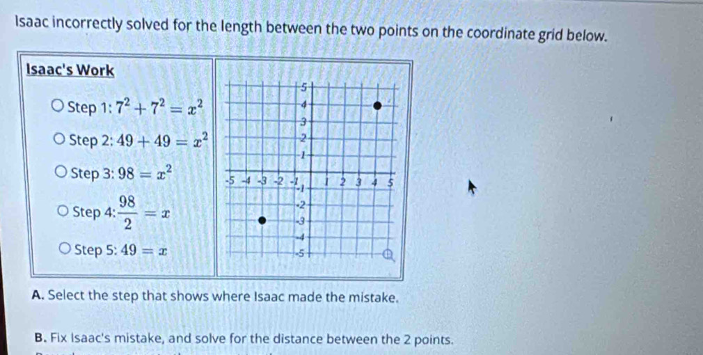 Isaac incorrectly solved for the length between the two points on the coordinate grid below. 
Isaac's Work 
Step 1: 7^2+7^2=x^2
Step 2: 49+49=x^2
Step 3: 98=x^2
Step 4:  98/2 =x
Step 5: 49=x
A. Select the step that shows where Isaac made the mistake. 
B. Fix Isaac's mistake, and solve for the distance between the 2 points.