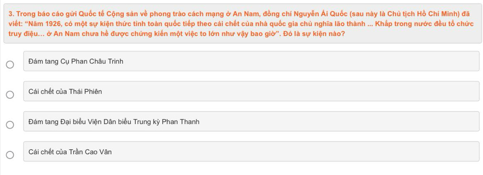 Trong báo cáo gửi Quốc tế Cộng sản về phong trào cách mạng ở An Nam, đồng chí Nguyễn Ái Quốc (sau này là Chủ tịch Hồ Chí Minh) đã
viết: “Năm 1926, có một sự kiện thức tỉnh toàn quốc tiếp theo cái chết của nhà quốc gia chủ nghĩa lão thành ... Khắp trong nước đều tổ chức
truy điệu... ở An Nam chưa hề được chứng kiến một việc to lớn như vậy bao giờ". Đó là sự kiện nào?
Đám tang Cụ Phan Châu Trinh
Cái chết của Thái Phiên
Đám tang Đại biểu Viện Dân biểu Trung kỳ Phan Thanh
Cái chết của Trần Cao Vân