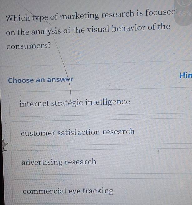 Which type of marketing research is focused
on the analysis of the visual behavior of the
consumers?
Hin
Choose an answer
internet strategic intelligence
customer satisfaction research
advertising research
commercial eye tracking