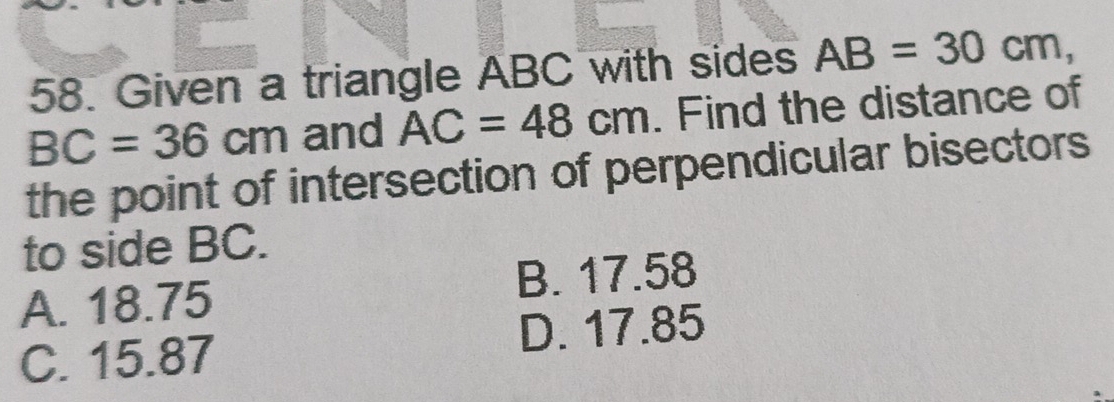 Given a triangle ABC with sides AB=30cm,
BC=36cm and AC=48cm. Find the distance of
the point of intersection of perpendicular bisectors
to side BC.
A. 18.75 B. 17.58
C. 15.87 D. 17.85