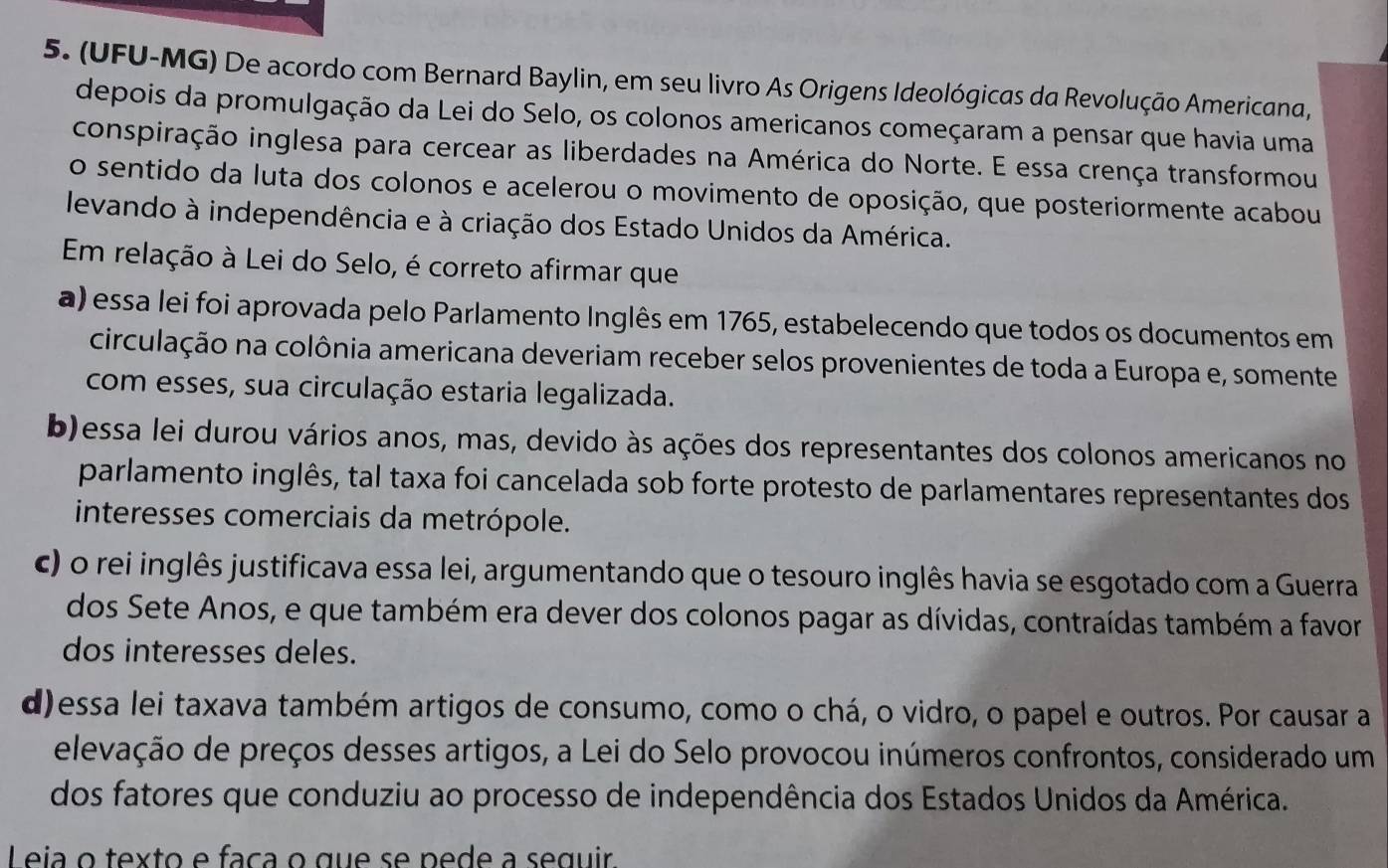 (UFU-MG) De acordo com Bernard Baylin, em seu livro As Origens Ideológicas da Revolução Americana,
depois da promulgação da Lei do Selo, os colonos americanos começaram a pensar que havia uma
conspiração inglesa para cercear as liberdades na América do Norte. E essa crença transformou
o sentido da luta dos colonos e acelerou o movimento de oposição, que posteriormente acabou
levando à independência e à criação dos Estado Unidos da América.
Em relação à Lei do Selo, é correto afirmar que
a) essa lei foi aprovada pelo Parlamento Inglês em 1765, estabelecendo que todos os documentos em
circulação na colônia americana deveriam receber selos provenientes de toda a Europa e, somente
com esses, sua circulação estaria legalizada.
b)essa lei durou vários anos, mas, devido às ações dos representantes dos colonos americanos no
parlamento inglês, tal taxa foi cancelada sob forte protesto de parlamentares representantes dos
interesses comerciais da metrópole.
c) o rei inglês justificava essa lei, argumentando que o tesouro inglês havia se esgotado com a Guerra
dos Sete Anos, e que também era dever dos colonos pagar as dívidas, contraídas também a favor
dos interesses deles.
d)essa lei taxava também artigos de consumo, como o chá, o vidro, o papel e outros. Por causar a
elevação de preços desses artigos, a Lei do Selo provocou inúmeros confrontos, considerado um
dos fatores que conduziu ao processo de independência dos Estados Unidos da América.
L eia o texto e faça o que se pede a seguir.