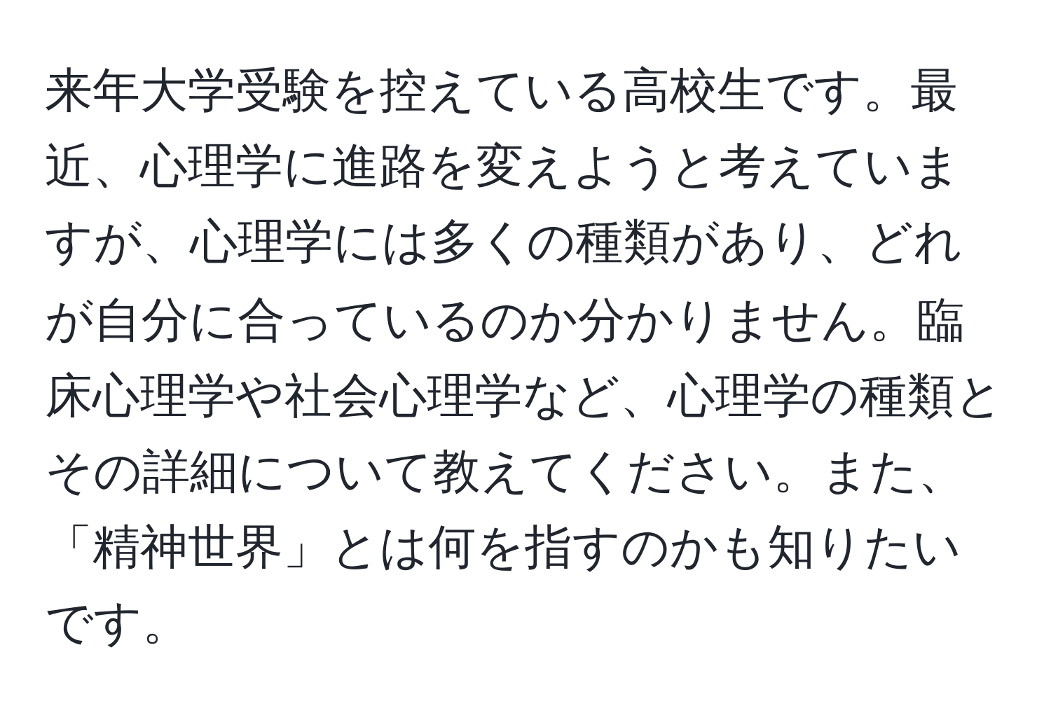 来年大学受験を控えている高校生です。最近、心理学に進路を変えようと考えていますが、心理学には多くの種類があり、どれが自分に合っているのか分かりません。臨床心理学や社会心理学など、心理学の種類とその詳細について教えてください。また、「精神世界」とは何を指すのかも知りたいです。