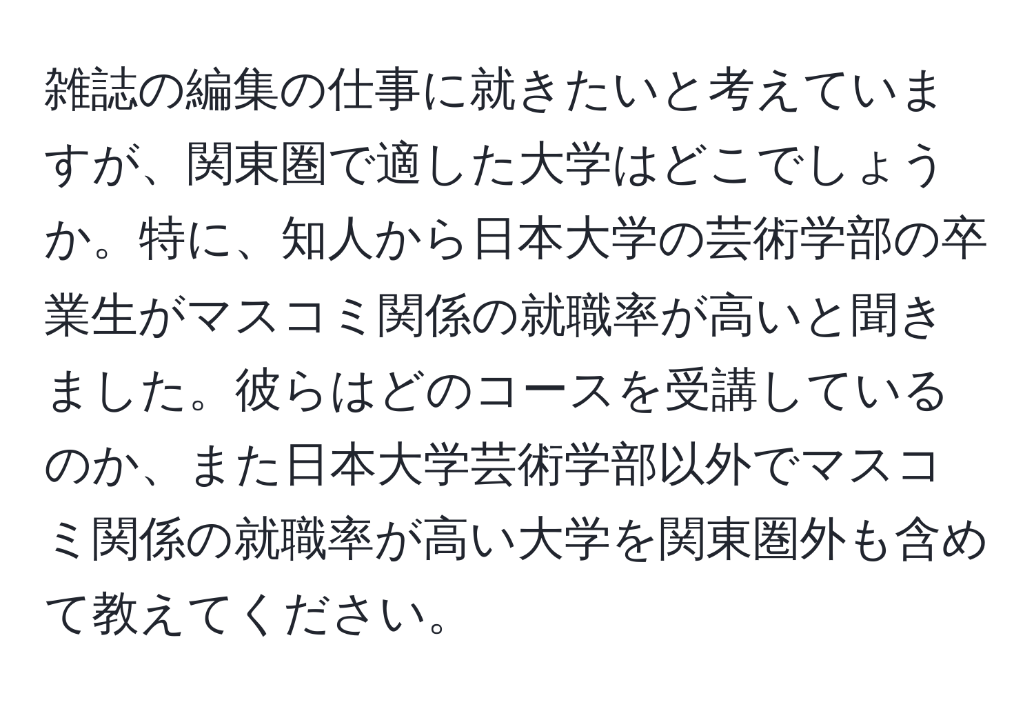 雑誌の編集の仕事に就きたいと考えていますが、関東圏で適した大学はどこでしょうか。特に、知人から日本大学の芸術学部の卒業生がマスコミ関係の就職率が高いと聞きました。彼らはどのコースを受講しているのか、また日本大学芸術学部以外でマスコミ関係の就職率が高い大学を関東圏外も含めて教えてください。