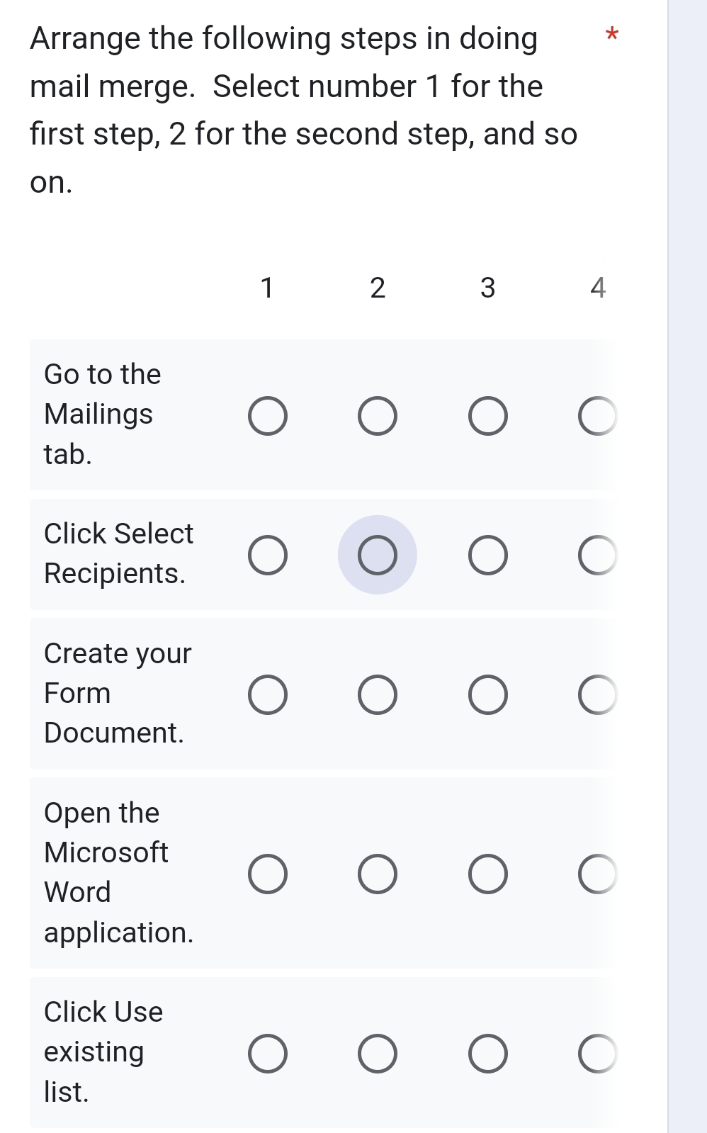 Arrange the following steps in doing * 
mail merge. Select number 1 for the 
first step, 2 for the second step, and so 
on.
1
2
3
4
Go to the 
Mailings 
tab. 
Click Select 
Recipients. 
Create your 
Form 
Document. 
Open the 
Microsoft 
Word 
application. 
Click Use 
existing 
list.