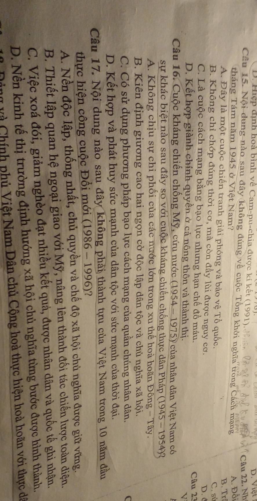 D. Hiệp dịnh hoà bình về Cam-pu-chia được kí kết (1991) D. Việt
Câu 22. Nh
Câu 15. Nội dung nào sau đây không đúng về cuộc Tổng khởi nghĩa trong Cách mạng
tháng Tám năm 1945 ở Việt Nam?
A. Đổi
B. Trã
A. Đây là một cuộc chiến tranh giải phóng và bảo vệ Tổ quốc.
C. sú
B. Không chỉ chớp đúng thời cơ, mà còn đầy lùi được nguy cơ.
D. d
C. Là cuộc cách mạng bằng bạo lực nhưng hạn chế đồ máu.
Câu 23
D. Kết hợp giành chính quyền ở cả nông thôn và thành thị.
V
Câu 16. Cuộc kháng chiến chống Mỹ, cứu nước (1954 - 1975) của nhân dân Việt Nam có
sự khác biệt nào sau đây so với cuộc kháng chiến chống thực dân Pháp (1945 - 1954)?
A. Không chịu sự chi phối của các nước lớn trong xu thế hoà hoãn Đông - Tây.
B. Kiên định giương cao hai ngọn cờ độc lập dân tộc và chủ nghĩa xã hội.
C. Có sử dụng phương pháp bạo lực cách mạng của quần chúng nhân dân. (
D. Kết hợp và phát huy sức mạnh của dân tộc với sức mạnh của thời đại.
Câu 17. Nội dung nào sau đây không phải thành tựu của Việt Nam trong 10 năm đầu
thực hiện công cuộc Đổi mới (1986 - 1996)?
A. Nền độc lập, thống nhất, chủ quyền và chế độ xã hội chủ nghĩa được giữ vững.
B. Thiết lập quan hệ ngoại giao với Mỹ, nâng lên thành đối tác chiến lược toàn diện.
C. Việc xoá đói, giảm nghèo đạt nhiều kết quả, được nhân dân và quốc tế ghi nhận.
D. Nền kinh tế thị trường định hướng xã hội chủ nghĩa từng bước được hình thành.
Ding và Chính phủ Việt Nam Dân chủ Cộng hoà thực hiện hoà hoãn với thực dã
