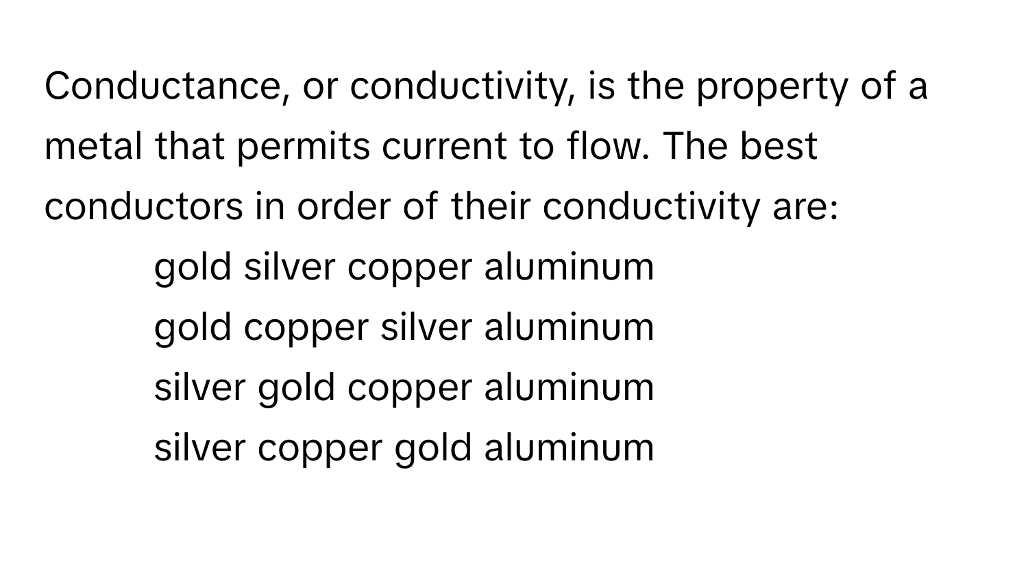 Conductance, or conductivity, is the property of a metal that permits current to flow. The best conductors in order of their conductivity are:

1) gold silver copper aluminum
2) gold copper silver aluminum
3) silver gold copper aluminum
4) silver copper gold aluminum