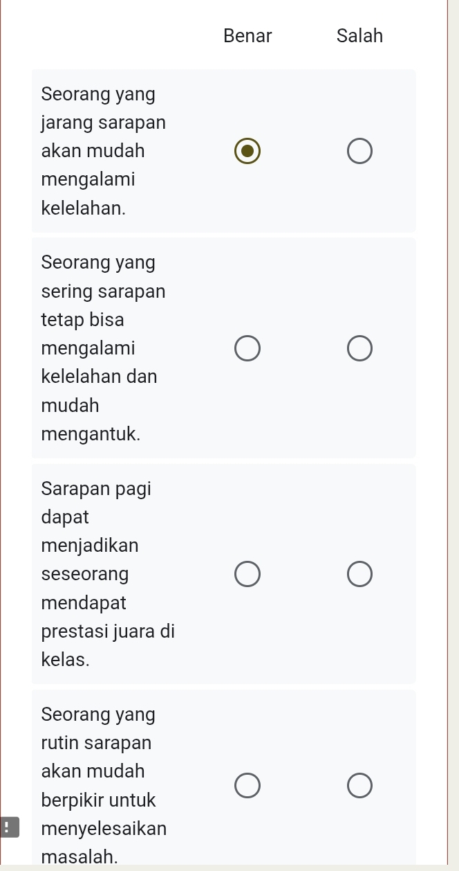 Benar Salah
Seorang yang
jarang sarapan
akan mudah
mengalami
kelelahan.
Seorang yang
sering sarapan
tetap bisa
mengalami
kelelahan dan
mudah
mengantuk.
Sarapan pagi
dapat
menjadikan
seseorang
mendapat
prestasi juara di
kelas.
Seorang yang
rutin sarapan
akan mudah
berpikir untuk
! menyelesaikan
masalah.