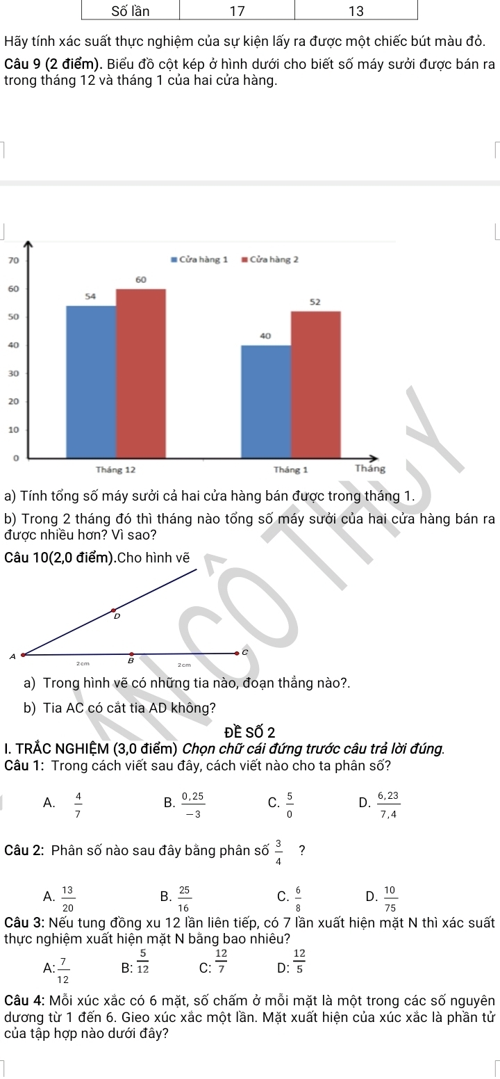 Hãy tính xác suất thực nghiệm của sự kiện lấy ra được một chiếc bút màu đỏ.
Câu 9 (2 điểm). Biểu đồ cột kép ở hình dưới cho biết số máy sưởi được bán ra
trong tháng 12 và tháng 1 của hai cửa hàng.
70
60
50
40
30
20
a) Tính tổng số máy sưởi cả hai cửa hàng bán được trong tháng 1.
b) Trong 2 tháng đó thì tháng nào tổng số máy sưởi của hai cửa hàng bán ra
được nhiều hơn? Vì sao?
a) Trong hình vẽ có những tia nào, đoạn thẳng nào?.
b) Tia AC có cắt tia AD không?
ĐE Số 2
I. TRÁC NGHIỆM (3,0 điểm) Chọn chữ cái đứng trước câu trả lời đúng.
Câu 1: Trong cách viết sau đây, cách viết nào cho ta phân số?
A.  4/7   (0,25)/-3  C.  5/0  D.  (6,23)/7,4 
B.
Câu 2: Phân số nào sau đây bằng phân số  3/4  ?
A.  13/20   25/16   6/8  D.  10/75 
B.
C.
Câu 3: Nếu tung đồng xu 12 lần liên tiếp, có 7 lần xuất hiện mặt N thì xác suất
thực nghiệm xuất hiện mặt N bằng bao nhiêu?
A : 7/12  B:  5/12  C:  12/7  D:  12/5 
Câu 4: Mỗi xúc xắc có 6 mặt, số chấm ở mỗi mặt là một trong các số nguyên
dương từ 1 đến 6. Gieo xúc xắc một lần. Mặt xuất hiện của xúc xắc là phần tử
của tập hợp nào dưới đây?