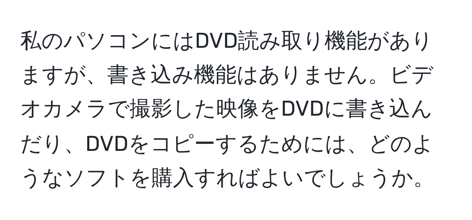 私のパソコンにはDVD読み取り機能がありますが、書き込み機能はありません。ビデオカメラで撮影した映像をDVDに書き込んだり、DVDをコピーするためには、どのようなソフトを購入すればよいでしょうか。