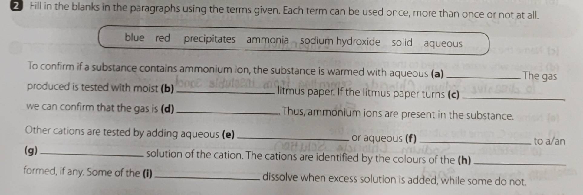 Fill in the blanks in the paragraphs using the terms given. Each term can be used once, more than once or not at all. 
blue red precipitates ammonia sodium hydroxide solid aqueous 
To confirm if a substance contains ammonium ion, the substance is warmed with aqueous (a) _The gas 
produced is tested with moist (b)_ litmus paper. If the litmus paper turns (c)_ 
we can confirm that the gas is (d) _Thus, ammonium ions are present in the substance. 
Other cations are tested by adding aqueous (e)_ 
or aqueous (f)_ to a/an 
(g) _solution of the cation. The cations are identified by the colours of the (h)_ 
formed, if any. Some of the (i)_ dissolve when excess solution is added, while some do not.