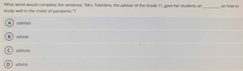 What word would complete the sentence, "Mrs. Tolentino, the adviser of the Grade 11, gave her students an_ on how to
study well in the midst of pandemic."?
A advises
B  advise
Cadvices
Dadvice