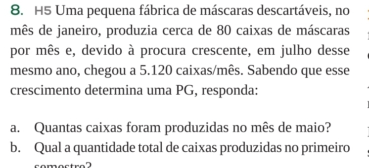 H5 Uma pequena fábrica de máscaras descartáveis, no 
mês de janeiro, produzia cerca de 80 caixas de máscaras 
por mês e, devido à procura crescente, em julho desse 
mesmo ano, chegou a 5.120 caixas/mês. Sabendo que esse 
crescimento determina uma PG, responda: 
a. Quantas caixas foram produzidas no mês de maio? 
b. Qual a quantidade total de caixas produzidas no primeiro