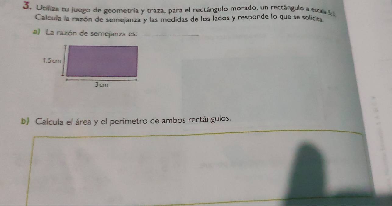 Utiliza tu juego de geometría y traza, para el rectángulo morado, un rectángulo a escala 5:3
Calcula la razón de semejanza y las medidas de los lados y responde lo que se solicita, 
a) La razón de semejanza es:_ 
b) Calcula el área y el perímetro de ambos rectángulos.