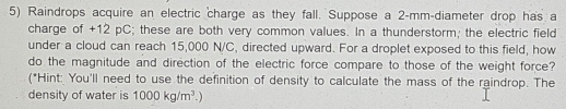 Raindrops acquire an electric charge as they fall. Suppose a 2-mm -diameter drop has a 
charge of +12 pC; these are both very common values. In a thunderstorm; the electric field 
under a cloud can reach 15,000 N/C, directed upward. For a droplet exposed to this field, how 
do the magnitude and direction of the electric force compare to those of the weight force? 
(*Hint: You'll need to use the definition of density to calculate the mass of the raindrop. The 
density of water is 1000kg/m^3.)