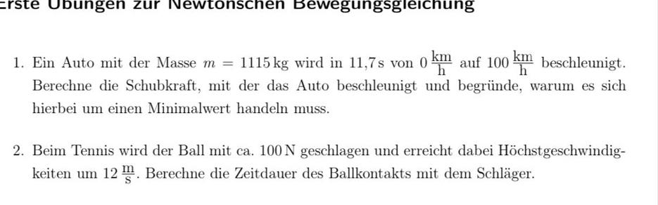 Erste Übüngen zür Newtonschen Bewegungsgleichung 
1. Ein Auto mit der Masse m=1115kg wird in 11,7s von 0 km/h  auf 100 km/h  beschleunigt. 
Berechne die Schubkraft, mit der das Auto beschleunigt und begründe, warum es sich 
hierbei um einen Minimalwert handeln muss. 
2. Beim Tennis wird der Ball mit ca. 100 N geschlagen und erreicht dabei Höchstgeschwindig- 
keiten um 12 m/S . Berechne die Zeitdauer des Ballkontakts mit dem Schläger.