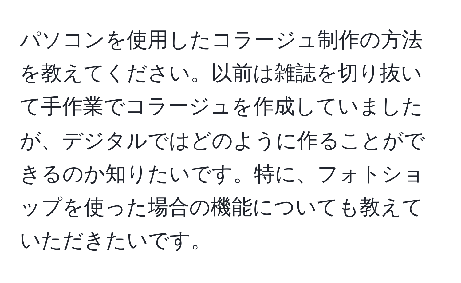 パソコンを使用したコラージュ制作の方法を教えてください。以前は雑誌を切り抜いて手作業でコラージュを作成していましたが、デジタルではどのように作ることができるのか知りたいです。特に、フォトショップを使った場合の機能についても教えていただきたいです。