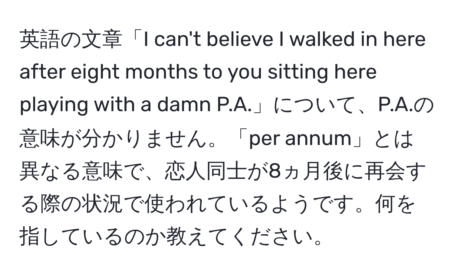 英語の文章「I can't believe I walked in here after eight months to you sitting here playing with a damn P.A.」について、P.A.の意味が分かりません。「per annum」とは異なる意味で、恋人同士が8ヵ月後に再会する際の状況で使われているようです。何を指しているのか教えてください。