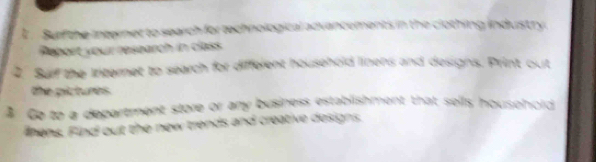 Surf the interner to search for technological advancements in the clothing industry 
eport your research in clas 
2. Surf the Initernet to search for different household linens and designs. Print out 
the pictures. 
B Go to a department store or any business establishment that sells househord 
linens. Find out the new trends and creative designs.