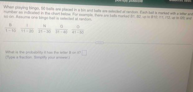 poin(s) possíbie 

When playing bingo, 50 balls are placed in a bin and balls are selected at random. Each ball is marked with a letter and 
number as indicated in the chart below. For example, there are balls marked B1, B2, up to B10; I11, I12, up to l20; and 
so on. Assume one bingo ball is selected at random.
 B/1-10   1/11-20   N/21-30   G/31-40   O/41-50 
What is the probability it has the letter B on it? □ 
(Type a fraction. Simplify your answer.)