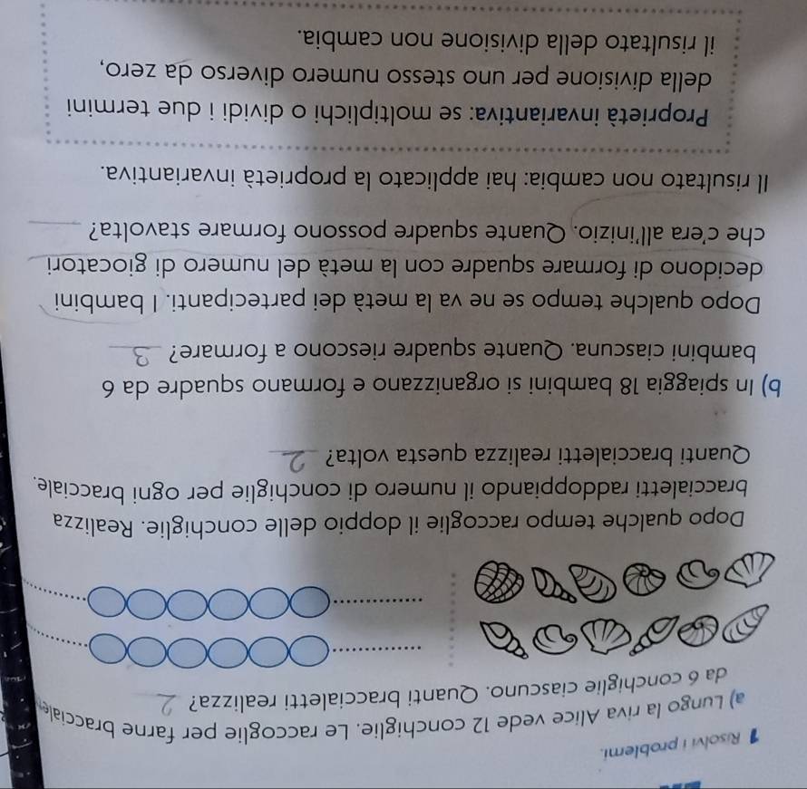 Risolvi i problemi. 
a) Lungo la riva Alice vede 12 conchiglie. Le raccoglie per farne bracciale 
da 6 conchiglie ciascuno. Quanti braccialetti realizza? 
_ 
Dopo qualche tempo raccoglie il doppio delle conchiglie. Realizza 
braccialetti raddoppiando il numero di conchiglie per ogni bracciale. 
Quanti braccialetti realizza questa volta?_ 
b) In spiaggia 18 bambini si organizzano e formano squadre da 6
bambini ciascuna. Quante squadre riescono a formare?_ 
Dopo qualche tempo se ne va la metà dei partecipanti. I bambini 
decidono di formare squadre con la metà del numero di giocatori 
che c’era all’inizio. Quante squadre possono formare stavolta?_ 
Il risultato non cambia: hai applicato la proprietà invariantiva. 
Proprietà invariantiva: se moltiplichi o dividi i due termini 
della divisione per uno stesso numero diverso da zero, 
il risultato della divisione non cambia.