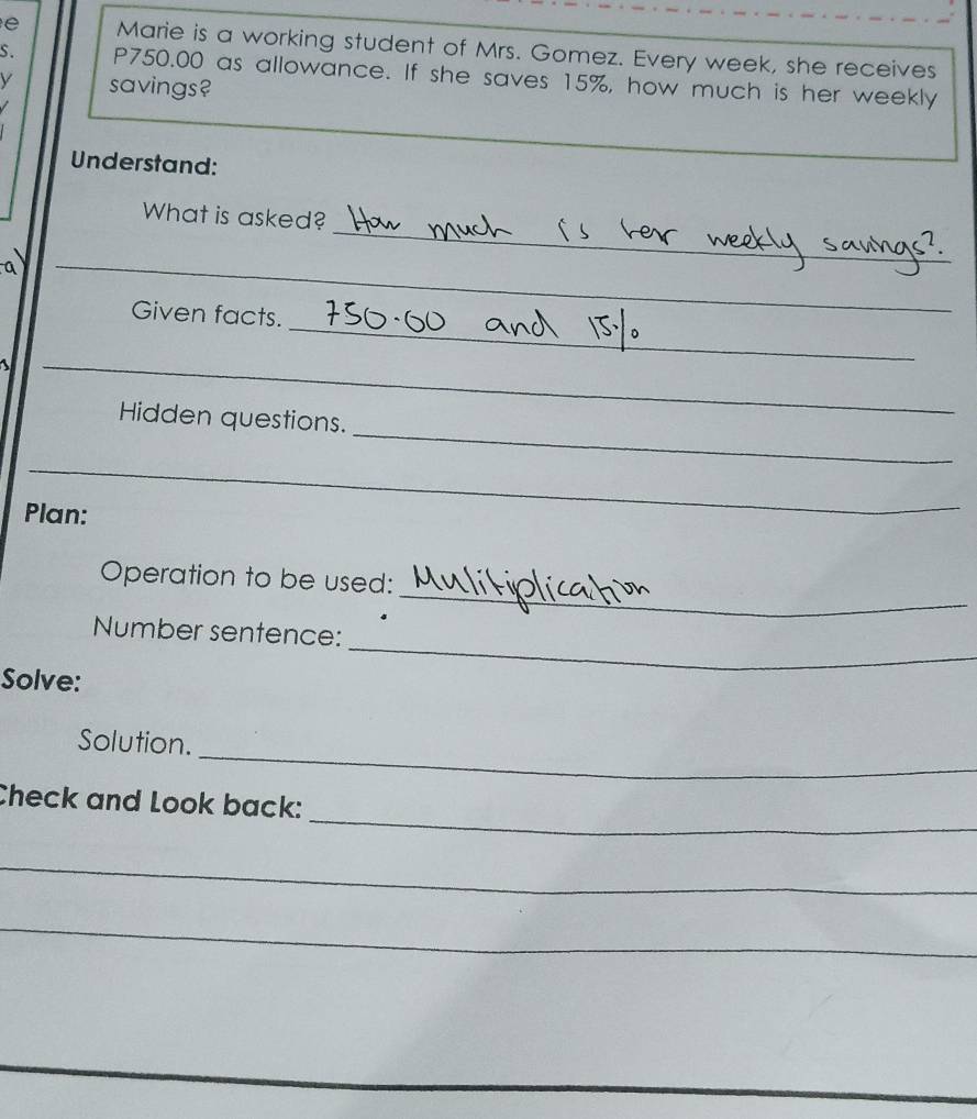 Marie is a working student of Mrs. Gomez. Every week, she receives 
s. P750.00 as allowance. If she saves 15%, how much is her weekly
savings? 
Understand: 
_ 
What is asked? 
_ 
_ 
Given facts. 
_ 
_ 
Hidden questions. 
_ 
Plan: 
_ 
Operation to be used: 
Number sentence: 
Solve: 
_ 
_ 
Solution. 
_ 
Check and Look back: 
_ 
_