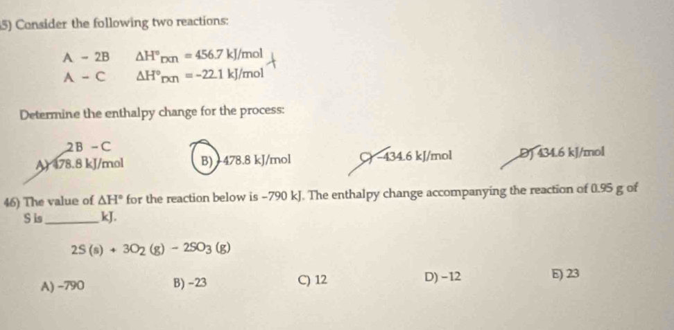 Consider the following two reactions:
A-2B△ H°_DCn=456.7kJ/mol
A-C△ H°_DCn=-22.1kJ/mol
Determine the enthalpy change for the process:
2B-C
Ar (78.8kJ) mol B) -478.8 kJ/mol C) −434.6 kJ/mol D) 434.6 kJ/mol
46) The value of △ H° for the reaction below is -790 kJ. The enthalpy change accompanying the reaction of 0.95 g of
S is_ kJ.
2S(s)+3O_2(g)-2SO_3(g)
A) -790 B) -23 C) 12 D) −12
E) 23