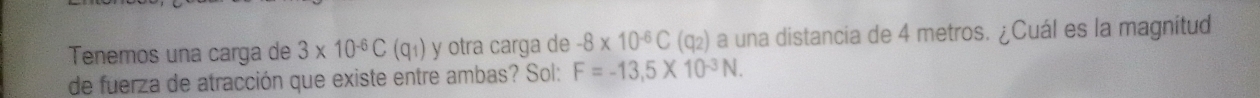 Tenemos una carga de 3* 10^(-6)C(q_1) y otra carga de -8* 10^(-6)C(q_2) a una distancia de 4 metros. ¿Cuál es la magnitud 
de fuerza de atracción que existe entre ambas? Sol: F=-13,5* 10^(-3)N.